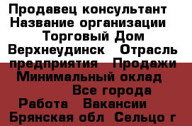 Продавец-консультант › Название организации ­ Торговый Дом Верхнеудинск › Отрасль предприятия ­ Продажи › Минимальный оклад ­ 15 000 - Все города Работа » Вакансии   . Брянская обл.,Сельцо г.